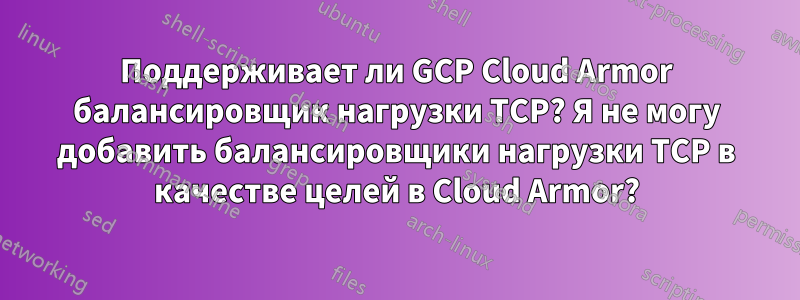 Поддерживает ли GCP Cloud Armor балансировщик нагрузки TCP? Я не могу добавить балансировщики нагрузки TCP в качестве целей в Cloud Armor?