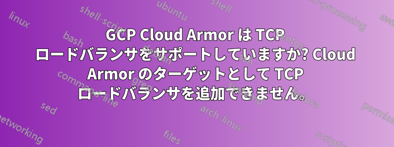 GCP Cloud Armor は TCP ロードバランサをサポートしていますか? Cloud Armor のターゲットとして TCP ロードバランサを追加できません。