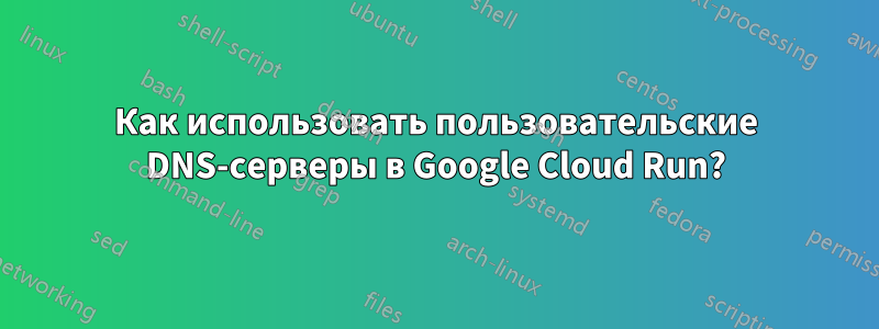 Как использовать пользовательские DNS-серверы в Google Cloud Run?