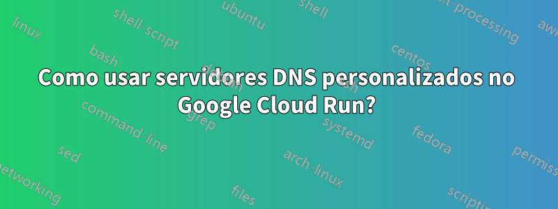 Como usar servidores DNS personalizados no Google Cloud Run?