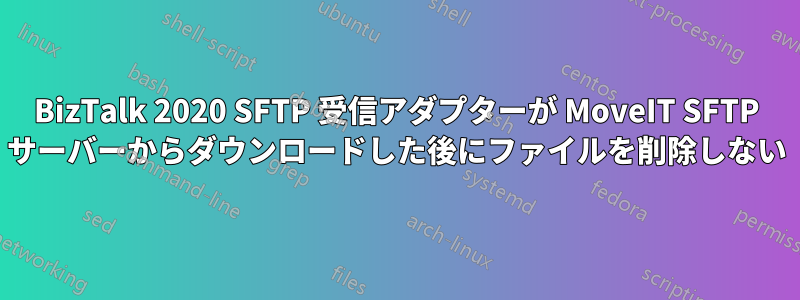 BizTalk 2020 SFTP 受信アダプターが MoveIT SFTP サーバーからダウンロードした後にファイルを削除しない
