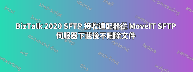BizTalk 2020 SFTP 接收適配器從 MoveIT SFTP 伺服器下載後不刪除文件