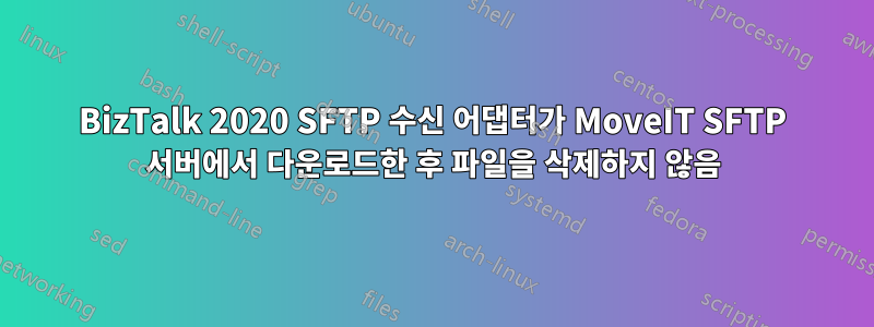 BizTalk 2020 SFTP 수신 어댑터가 MoveIT SFTP 서버에서 다운로드한 후 파일을 삭제하지 않음