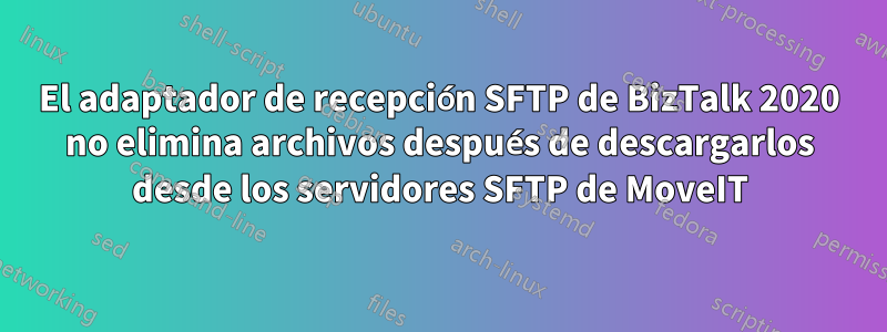 El adaptador de recepción SFTP de BizTalk 2020 no elimina archivos después de descargarlos desde los servidores SFTP de MoveIT