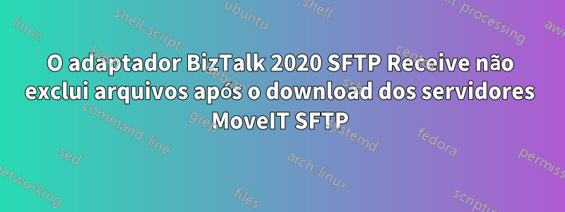O adaptador BizTalk 2020 SFTP Receive não exclui arquivos após o download dos servidores MoveIT SFTP