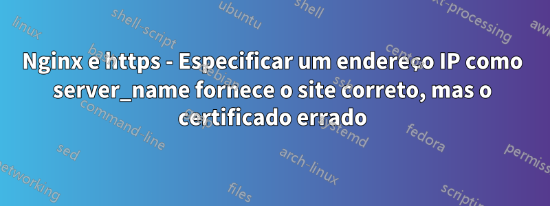 Nginx e https - Especificar um endereço IP como server_name fornece o site correto, mas o certificado errado
