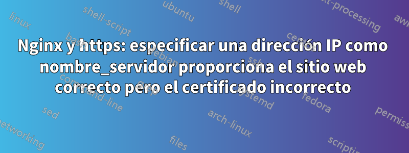 Nginx y https: especificar una dirección IP como nombre_servidor proporciona el sitio web correcto pero el certificado incorrecto