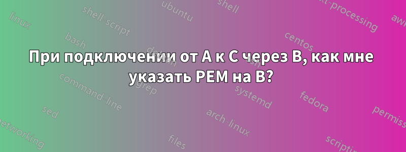 При подключении от A к C через B, как мне указать PEM на B?