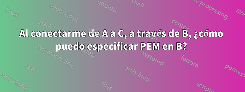 Al conectarme de A a C, a través de B, ¿cómo puedo especificar PEM en B?