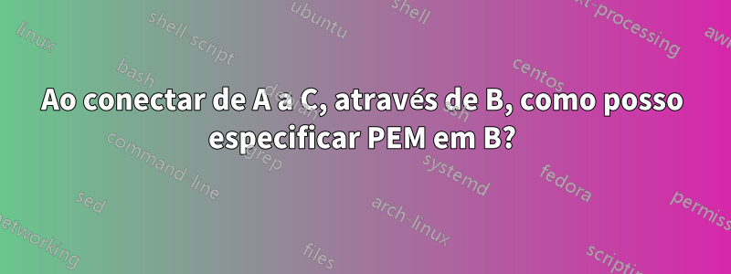 Ao conectar de A a C, através de B, como posso especificar PEM em B?