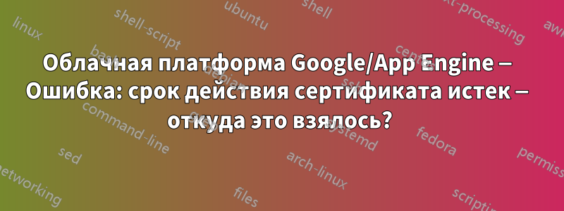 Облачная платформа Google/App Engine — Ошибка: срок действия сертификата истек — откуда это взялось?