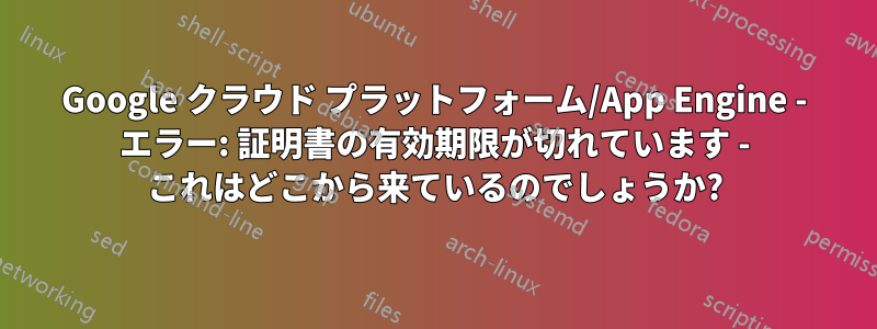 Google クラウド プラットフォーム/App Engine - エラー: 証明書の有効期限が切れています - これはどこから来ているのでしょうか?