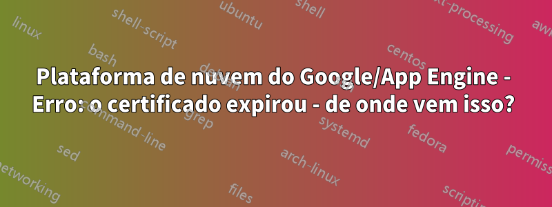 Plataforma de nuvem do Google/App Engine - Erro: o certificado expirou - de onde vem isso?