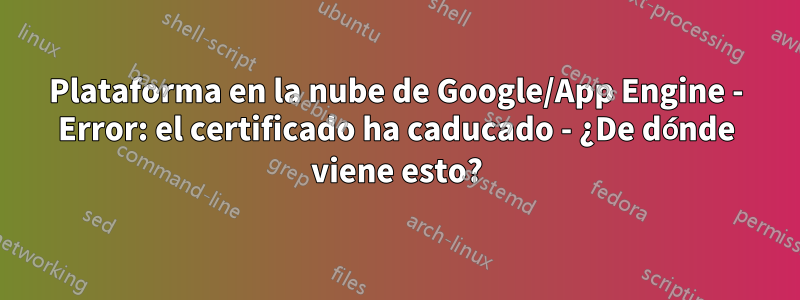 Plataforma en la nube de Google/App Engine - Error: el certificado ha caducado - ¿De dónde viene esto?