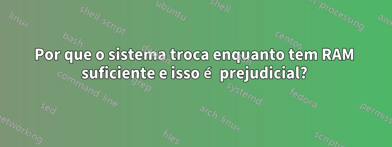 Por que o sistema troca enquanto tem RAM suficiente e isso é prejudicial?