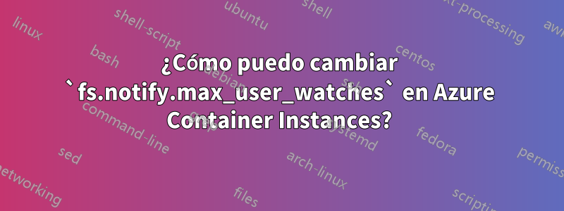 ¿Cómo puedo cambiar `fs.notify.max_user_watches` en Azure Container Instances?