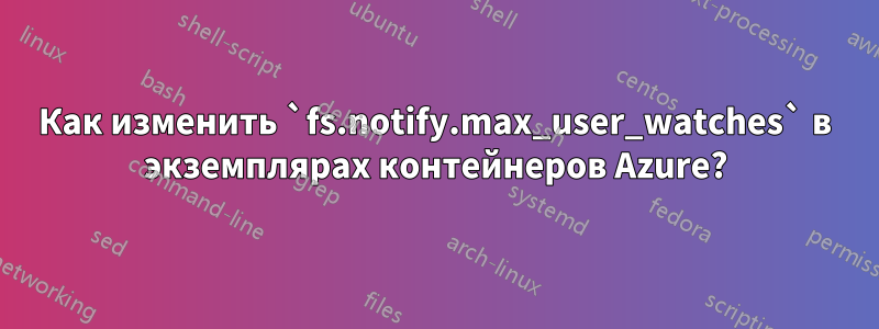 Как изменить `fs.notify.max_user_watches` в экземплярах контейнеров Azure?