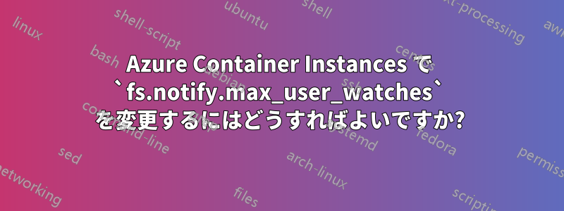 Azure Container Instances で `fs.notify.max_user_watches` を変更するにはどうすればよいですか?