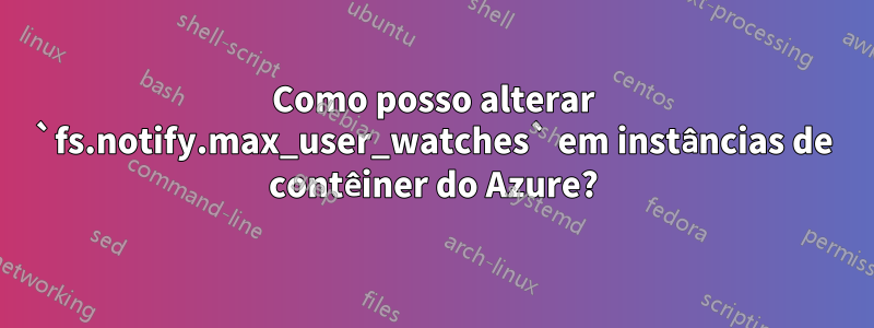 Como posso alterar `fs.notify.max_user_watches` em instâncias de contêiner do Azure?