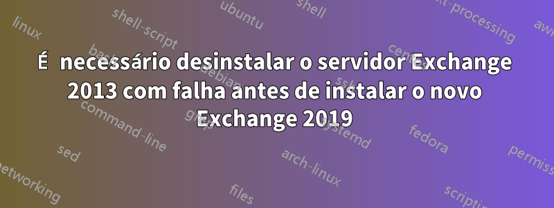 É necessário desinstalar o servidor Exchange 2013 com falha antes de instalar o novo Exchange 2019