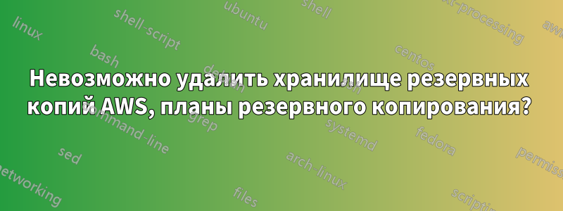 Невозможно удалить хранилище резервных копий AWS, планы резервного копирования?