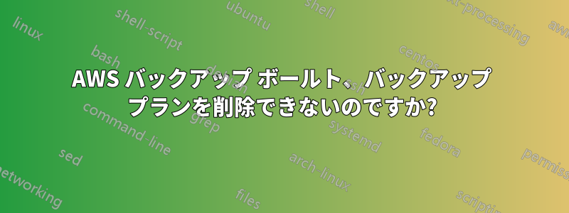 AWS バックアップ ボールト、バックアップ プランを削除できないのですか?