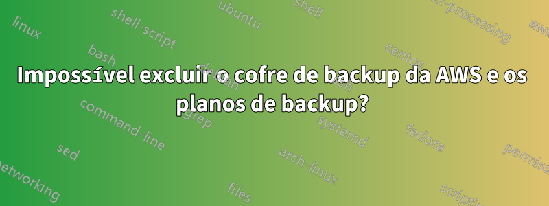 Impossível excluir o cofre de backup da AWS e os planos de backup?