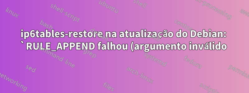 ip6tables-restore na atualização do Debian: `RULE_APPEND falhou (argumento inválido)`