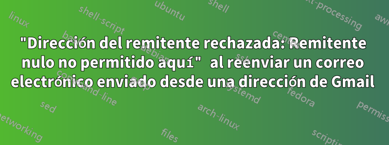"Dirección del remitente rechazada: Remitente nulo no permitido aquí" al reenviar un correo electrónico enviado desde una dirección de Gmail