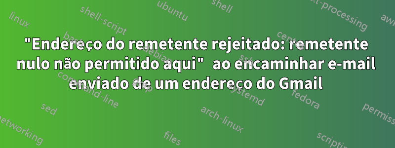 "Endereço do remetente rejeitado: remetente nulo não permitido aqui" ao encaminhar e-mail enviado de um endereço do Gmail