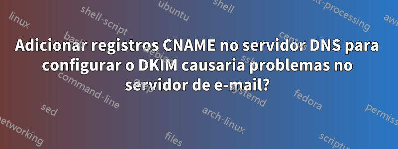Adicionar registros CNAME no servidor DNS para configurar o DKIM causaria problemas no servidor de e-mail?