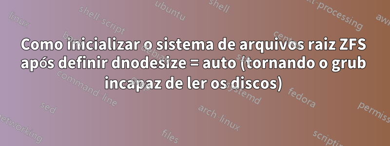 Como inicializar o sistema de arquivos raiz ZFS após definir dnodesize = auto (tornando o grub incapaz de ler os discos)