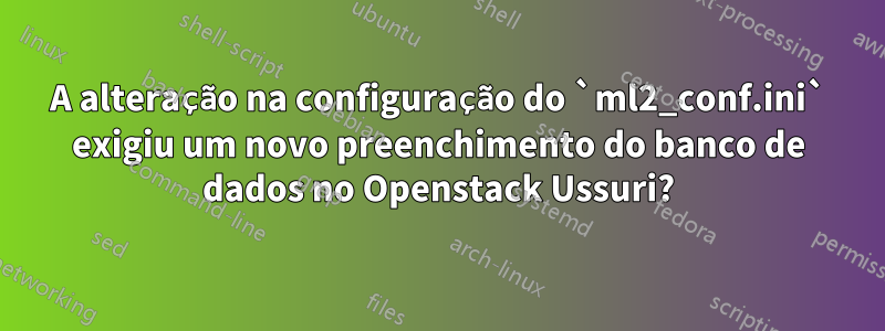 A alteração na configuração do `ml2_conf.ini` exigiu um novo preenchimento do banco de dados no Openstack Ussuri?