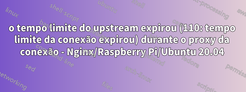 o tempo limite do upstream expirou (110: tempo limite da conexão expirou) durante o proxy da conexão - Nginx/Raspberry Pi/Ubuntu 20.04