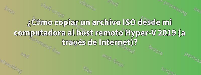 ¿Cómo copiar un archivo ISO desde mi computadora al host remoto Hyper-V 2019 (a través de Internet)?