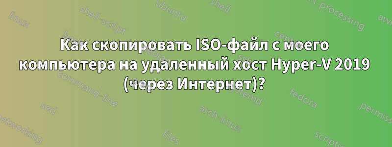 Как скопировать ISO-файл с моего компьютера на удаленный хост Hyper-V 2019 (через Интернет)?