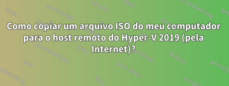 Como copiar um arquivo ISO do meu computador para o host remoto do Hyper-V 2019 (pela Internet)?