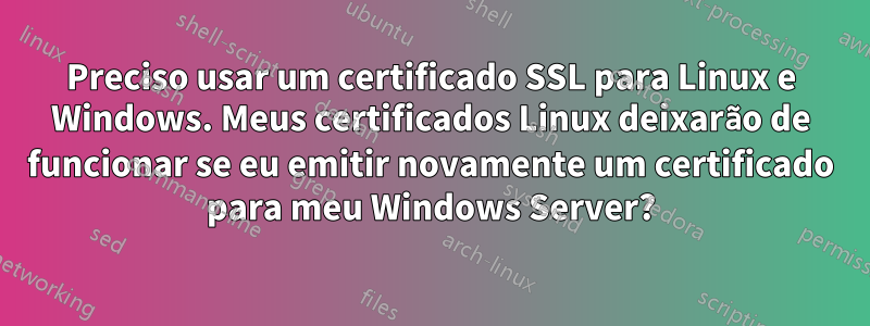 Preciso usar um certificado SSL para Linux e Windows. Meus certificados Linux deixarão de funcionar se eu emitir novamente um certificado para meu Windows Server?