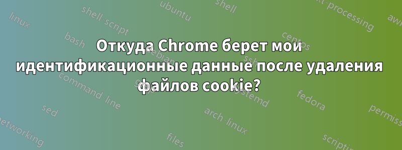 Откуда Chrome берет мои идентификационные данные после удаления файлов cookie?