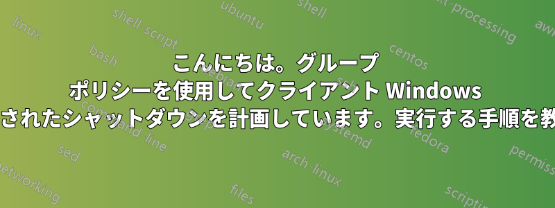 こんにちは。グループ ポリシーを使用してクライアント Windows マシンのスケジュールされたシャットダウンを計画しています。実行する手順を教えていただけますか?