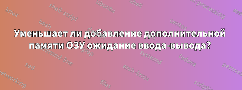 Уменьшает ли добавление дополнительной памяти ОЗУ ожидание ввода-вывода?