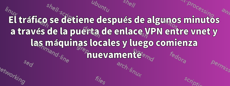 El tráfico se detiene después de algunos minutos a través de la puerta de enlace VPN entre vnet y las máquinas locales y luego comienza nuevamente