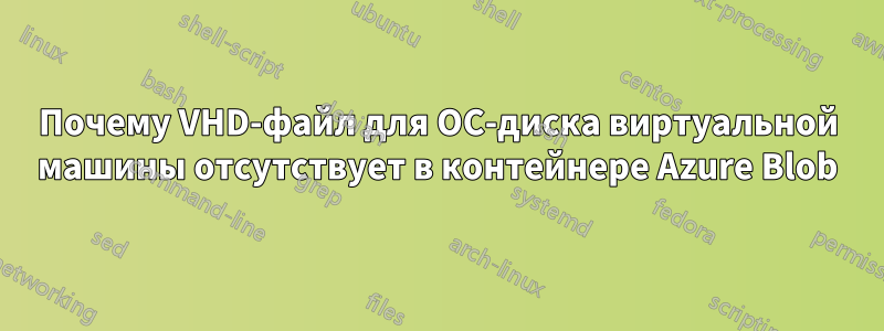 Почему VHD-файл для ОС-диска виртуальной машины отсутствует в контейнере Azure Blob