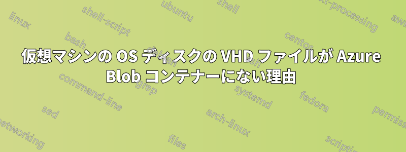 仮想マシンの OS ディスクの VHD ファイルが Azure Blob コンテナーにない理由