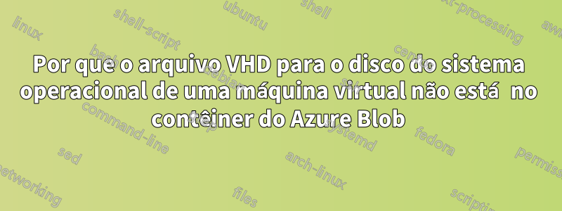 Por que o arquivo VHD para o disco do sistema operacional de uma máquina virtual não está no contêiner do Azure Blob