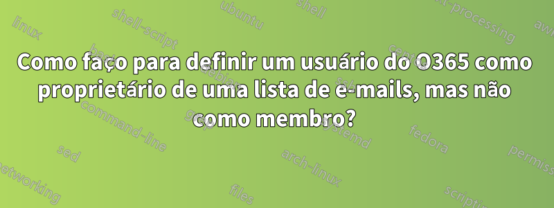 Como faço para definir um usuário do O365 como proprietário de uma lista de e-mails, mas não como membro?