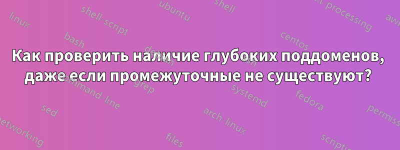 Как проверить наличие глубоких поддоменов, даже если промежуточные не существуют?