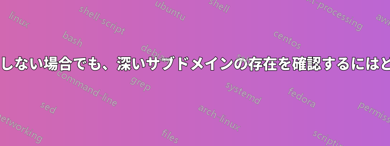 中間のサブドメインが存在しない場合でも、深いサブドメインの存在を確認するにはどうすればよいでしょうか?