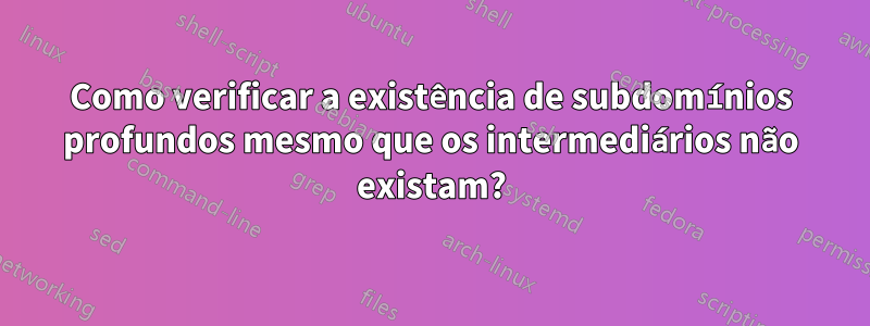 Como verificar a existência de subdomínios profundos mesmo que os intermediários não existam?