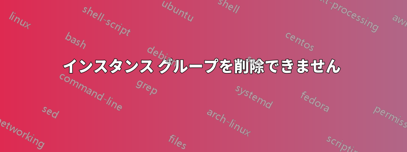 インスタンス グループを削除できません